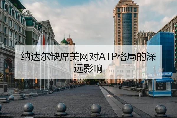 纳达尔缺席美网对ATP格局的深远影响