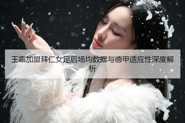 王霜加盟拜仁女足后场均数据与德甲适应性深度解析
